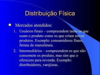 Distribuição Física Mercados atendidos: Usuários finais – compreendem tanto os que usam o produto como os que criam novos produtos. Exemplo: consumidores finais, firmas de manufatura. Intermediários – compreendem os que não consomem os produto, mas sim que o oferecem para revenda . Exemplo: distribuidores, varejistas. 
