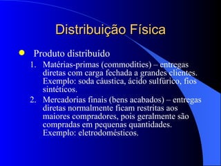 Distribuição Física Produto distribuído Matérias-primas (commodities) – entregas diretas com carga fechada a grandes clientes. Exemplo: soda cáustica, ácido sulfúrico, fios sintéticos. Mercadorias finais (bens acabados) – entregas diretas normalmente ficam restritas aos maiores compradores, pois geralmente são compradas em pequenas quantidades. Exemplo: eletrodomésticos. 