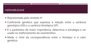 HERDABILIDADE
 Representada pelo símbolo h²
 Coeficiente genético que expressa à relação entre a variância
genotípica (VG) e a variância fenotípica (VF)
 É o parâmetro de maior importância, determina a estratégia a ser
usada no melhoramento da característica
 Mede o nível da correspondência entre o fenótipo e o valor
genético
 