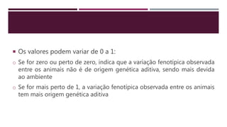  Os valores podem variar de 0 a 1:
o Se for zero ou perto de zero, indica que a variação fenotípica observada
entre os animais não é de origem genética aditiva, sendo mais devida
ao ambiente
o Se for mais perto de 1, a variação fenotípica observada entre os animais
tem mais origem genética aditiva
 