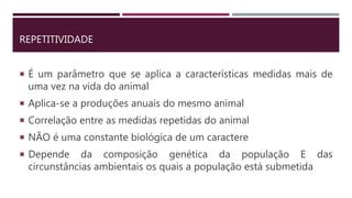 REPETITIVIDADE
 É um parâmetro que se aplica a características medidas mais de
uma vez na vida do animal
 Aplica-se a produções anuais do mesmo animal
 Correlação entre as medidas repetidas do animal
 NÃO é uma constante biológica de um caractere
 Depende da composição genética da população E das
circunstâncias ambientais os quais a população está submetida
 
