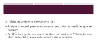 2. Efeito de ambiente permanente (Ep):
 Afetam o animal permanentemente, em todas as medidas que se
realizam
o Ex.: Uma vaca perder um quarto do úbere por mastite na 1º lactação, esse
efeito ambiental é permanente, afetará todas as lactações
 