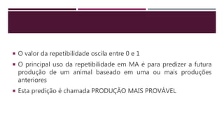  O valor da repetibilidade oscila entre 0 e 1
 O principal uso da repetibilidade em MA é para predizer a futura
produção de um animal baseado em uma ou mais produções
anteriores
 Esta predição é chamada PRODUÇÃO MAIS PROVÁVEL
 