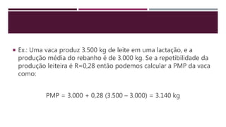  Ex.: Uma vaca produz 3.500 kg de leite em uma lactação, e a
produção média do rebanho é de 3.000 kg. Se a repetibilidade da
produção leiteira é R=0,28 então podemos calcular a PMP da vaca
como:
PMP = 3.000 + 0,28 (3.500 – 3.000) = 3.140 kg
 