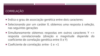 CORRELAÇÃO
 Indica o grau de associação genética entre dois caracteres:
 Selecionando por um caráter X, obtemos uma resposta à seleção,
nas seguintes gerações
 Simultaneamente obtemos respostas em outros caracteres Y =>
resposta correlacionada (direção e magnitude depende do
coeficiente de correlação genética entre X e Y)
 Coeficiente de correlação: entre -1 e +1
 
