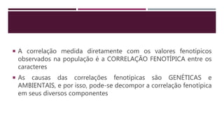  A correlação medida diretamente com os valores fenotípicos
observados na população é a CORRELAÇÃO FENOTÍPICA entre os
caracteres
 As causas das correlações fenotípicas são GENÉTICAS e
AMBIENTAIS, e por isso, pode-se decompor a correlação fenotípica
em seus diversos componentes
 