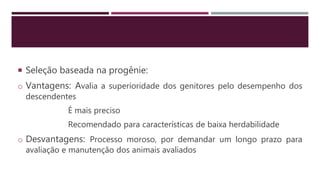  Seleção baseada na progênie:
o Vantagens: Avalia a superioridade dos genitores pelo desempenho dos
descendentes
É mais preciso
Recomendado para características de baixa herdabilidade
o Desvantagens: Processo moroso, por demandar um longo prazo para
avaliação e manutenção dos animais avaliados
 