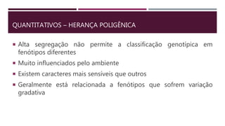 QUANTITATIVOS – HERANÇA POLIGÊNICA
 Alta segregação não permite a classificação genotípica em
fenótipos diferentes
 Muito influenciados pelo ambiente
 Existem caracteres mais sensíveis que outros
 Geralmente está relacionada a fenótipos que sofrem variação
gradativa
 