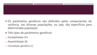  Os parâmetros genéticos são definidos pelos componentes de
variância, nas diversas populações, ou seja, são específicos para
determinada população
 Três tipos de parâmetros genéticos:
o Herdabilidade (h²)
o Repetibilidade (R)
o Correlação genética (r)
 