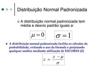 Distribuição Normal Padronizada

        A distribuição normal padronizada tem
        média e desvio padrão iguais a:

               μ =0              σ =1
A distribuição normal padronizada facilita os cálculos de
probabilidade, evitando o uso da fórmula e projetando
qualquer análise mediante utilização de ESCORES (Z)
                               x −μ
                        z =
                                  σ
 
