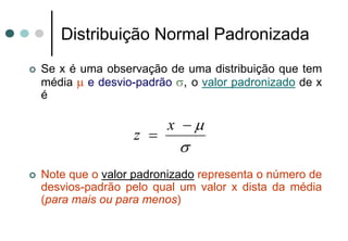 Distribuição Normal Padronizada
Se x é uma observação de uma distribuição que tem
média μ e desvio-padrão σ, o valor padronizado de x
é

                      x −μ
                z =
                         σ
Note que o valor padronizado representa o número de
desvios-padrão pelo qual um valor x dista da média
(para mais ou para menos)
 