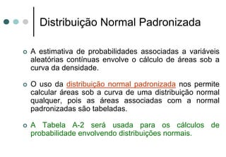 Distribuição Normal Padronizada

A estimativa de probabilidades associadas a variáveis
aleatórias contínuas envolve o cálculo de áreas sob a
curva da densidade.

O uso da distribuição normal padronizada nos permite
calcular áreas sob a curva de uma distribuição normal
qualquer, pois as áreas associadas com a normal
padronizadas são tabeladas.

A Tabela A-2 será usada para os cálculos de
probabilidade envolvendo distribuições normais.
 
