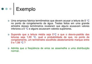 Exemplo

Uma empresa fabrica termômetros que devem acusar a leitura de 0 °C
no ponto de congelamento da água. Testes feitos em uma grande
amostra desses termômetros revelaram que alguns acusavam valores
inferiores a 0 °C e alguns acusavam valores superiores.

Supondo que a leitura média seja 0°C e que o desvio-padrão das
leituras seja 1,00 °C, qual a probabilidade de que, no ponto de
congelamento, um termômetro escolhido aleatoriamente marque entre
0 e 1,58 °C ?

Admita que a freqüência de erros se assemelhe a uma distribuição
normal.
 