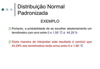 Distribuição Normal
    Padronizada
                    EXEMPLO
Portanto, a probabilidade de se escolher aleatoriamente um
termômetro com erro entre 0 e 1,58 °C é 44,29 %


Outra maneira de interpretar este resultado é concluir que
44,29% dos termômetros terão erros entre 0 e 1,58 °C
 