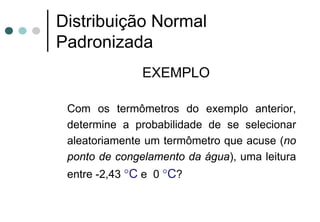 Distribuição Normal
Padronizada
               EXEMPLO

 Com os termômetros do exemplo anterior,
 determine a probabilidade de se selecionar
 aleatoriamente um termômetro que acuse (no
 ponto de congelamento da água), uma leitura
 entre -2,43 °C e 0 °C?
 