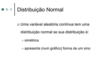 Distribuição Normal

 Uma variável aleatória contínua tem uma

 distribuição normal se sua distribuição é:

   simétrica

   apresenta (num gráfico) forma de um sino
 