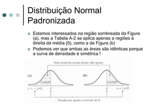 Distribuição Normal
Padronizada
 Estamos interessados na região sombreada da Figura
 (a), mas a Tabela A-2 se aplica apenas a regiões à
 direita da média (0), como a da Figura (b)
 Podemos ver que ambas as áreas são idênticas porque
 a curva de densidade é simétrica !
 