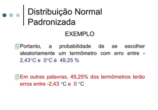 Distribuição Normal
  Padronizada
                 EXEMPLO
Portanto, a probabilidade de se escolher
aleatoriamente um termômetro com erro entre -
2,43°C e 0°C é 49,25 %


Em outras palavras, 49,25% dos termômetros terão
erros entre -2,43 °C e 0 °C
 