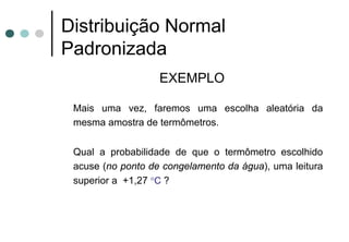 Distribuição Normal
Padronizada
                   EXEMPLO

 Mais uma vez, faremos uma escolha aleatória da
 mesma amostra de termômetros.

 Qual a probabilidade de que o termômetro escolhido
 acuse (no ponto de congelamento da água), uma leitura
 superior a +1,27 °C ?
 
