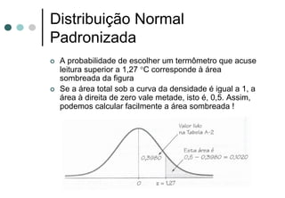 Distribuição Normal
Padronizada
 A probabilidade de escolher um termômetro que acuse
 leitura superior a 1,27 °C corresponde à área
 sombreada da figura
 Se a área total sob a curva da densidade é igual a 1, a
 área à direita de zero vale metade, isto é, 0,5. Assim,
 podemos calcular facilmente a área sombreada !
 