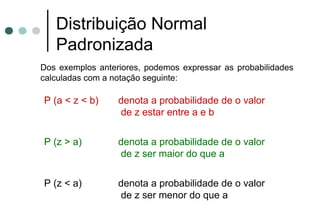 Distribuição Normal
   Padronizada
Dos exemplos anteriores, podemos expressar as probabilidades
calculadas com a notação seguinte:

P (a < z < b)     denota a probabilidade de o valor
                  de z estar entre a e b


P (z > a)         denota a probabilidade de o valor
                  de z ser maior do que a


P (z < a)         denota a probabilidade de o valor
                  de z ser menor do que a
 