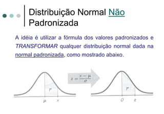 Distribuição Normal Não
     Padronizada
A idéia é utilizar a fórmula dos valores padronizados e
TRANSFORMAR qualquer distribuição normal dada na
normal padronizada, como mostrado abaixo.
 