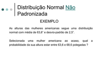 Distribuição Normal Não
      Padronizada
                        EXEMPLO
As alturas das mulheres americanas segue uma distribuição
normal com média de 63,6” e desvio-padrão de 2,5”.

Selecionada uma mulher americana ao acaso, qual                   a
probabilidade da sua altura estar entre 63,6 e 68,6 polegadas ?
 