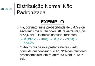 Distribuição Normal Não
Padronizada
               EXEMPLO
 Há, portanto, uma probabilidade de 0,4772 de
 escolher uma mulher com altura entre 63,6 pol.
 e 68,6 pol. Usando a notação, teríamos:
   P (63,6 < x < 68,6) = P (0 < z < 2,00) =
   47,72%
 Outra forma de interpretar este resultado
 consiste em concluir que 47,72% das mulheres
 americanas têm altura entre 63,6 pol. e 68,6
 pol.
 