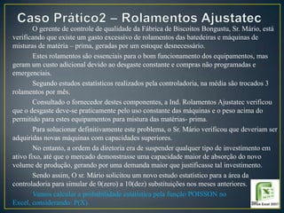 O gerente de controle de qualidade da Fábrica de Biscoitos Bongustu, Sr. Mário, está
verificando que existe um gasto excessivo de rolamentos das batedeiras e máquinas de
misturas de matéria – prima, geradas por um estoque desnecessário.
Estes rolamentos são essenciais para o bom funcionamento dos equipamentos, mas
geram um custo adicional devido ao desgaste constante e compras não programadas e
emergenciais.
Segundo estudos estatísticos realizados pela controladoria, na média são trocados 3
rolamentos por mês.
Consultado o fornecedor destes componentes, a Ind. Rolamentos Ajustatec verificou
que o desgaste deve-se praticamente pelo uso constante das máquinas e o peso acima do
permitido para estes equipamentos para mistura das matérias- prima.
Para solucionar definitivamente este problema, o Sr. Mário verificou que deveriam ser
adquiridas novas máquinas com capacidades superiores.
No entanto, a ordem da diretoria era de suspender qualquer tipo de investimento em
ativo fixo, até que o mercado demonstrasse uma capacidade maior de absorção do novo
volume de produção, gerando por uma demanda maior que justificasse tal investimento.
Sendo assim, O sr. Mário solicitou um novo estudo estatístico para a área da
controladoria para simular de 0(zero) a 10(dez) substituições nos meses anteriores.
Vamos calcular a probabilidade estatística pela função POISSON no
Excel, considerando: P(X).

 