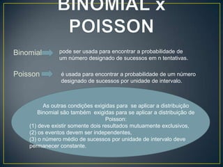 Binomial
Poisson

pode ser usada para encontrar a probabilidade de
um número designado de sucessos em n tentativas.
é usada para encontrar a probabilidade de um número
designado de sucessos por unidade de intervalo.

As outras condições exigidas para se aplicar a distribuição
Binomial são também exigidas para se aplicar a distribuição de
Poisson:
(1) deve existir somente dois resultados mutuamente exclusivos,
(2) os eventos devem ser independentes,
(3) o número médio de sucessos por unidade de intervalo deve
permanecer constante.

 