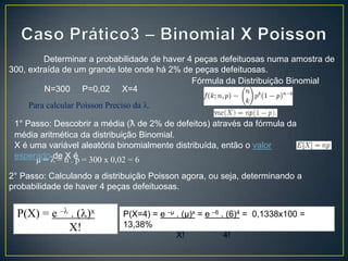 Determinar a probabilidade de haver 4 peças defeituosas numa amostra de
300, extraída de um grande lote onde há 2% de peças defeituosas.
Fórmula da Distribuição Binomial
N=300 P=0,02 X=4
Para calcular Poisson Preciso da .
1° Passo: Descobrir a média (ƛ de 2% de defeitos) através da fórmula da
média aritmética da distribuição Binomial.
X é uma variável aleatória binomialmente distribuída, então o valor
esperado de n . é = 300 x 0,02 = 6
µ= = X p
2° Passo: Calculando a distribuição Poisson agora, ou seja, determinando a
probabilidade de haver 4 peças defeituosas.

P(X) = e – . ( )x
X!

P(X=4) = e –µ . (µ)x = e –6 . (6)4 = 0,1338x100 =
13,38%
X!
4!

 