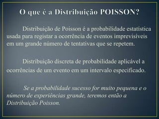Distribuição de Poisson é a probabilidade estatística
usada para registar a ocorrência de eventos imprevisíveis
em um grande número de tentativas que se repetem.
Distribuição discreta de probabilidade aplicável a
ocorrências de um evento em um intervalo especificado.
Se a probabilidade sucesso for muito pequena e o
número de experiências grande, teremos então a
Distribuição Poisson.

 