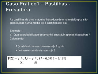 As pastilhas de uma máquina fresadora de uma metalúrgica são
substituídas numa média de 8 pastilhas por dia.
Exemplo 1
a) Qual a probabilidade de amanhã substituir apenas 5 pastilhas?
Calculando:
ƛ (a média do número de eventos)= 8 p/ dia
X (Número esperado de sucesso)= 5

P(X) = e –ƛ . ƛx = e –8 . 8 5 = 0,0916 = 9,16%
X!
5!

 