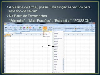 A planilha do Excel, possui uma função específica para
este tipo de cálculo.
Na Barra de Ferramentas
“Fórmulas” , “Mais Funções” , “Estatística”, “POISSON”.

 