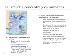 As Grandes concentrações humanas

                                            A elevada densidade populacional desta
                                             região deve-se a factores como:
                                                  Forte industrialização e urbanização
                                                   verificadas ao longo dos séculos XIX e
                                                   XX;
                                                  Grande oferta de emprego na indústria
                                                   e nos serviços, que atrai imigrantes de
                                                   todas as partes do mundo;
                                                  Existência de boas vias de
                                                   comunicação;
                                                  Predomínio do clima temperado;
                                                  Solos férteis e vastas planícies que
   Nordeste dos Estados Unidos da
                                                   permitem a prática de uma agricultura
    América
                                                   moderna e de grande produtividade;
     Quarto foco de concentração
       mundial;                                   Existência de recursos minerais e
                                                   energéticos.
     Densidade populacional
       particularmente elevada no
       litoral e na região dos Grandes
       Lagos, áreas a partir das quais
       se deu a colonização da
       América do Norte.
 