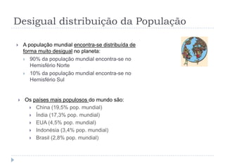 Desigual distribuição da População

   A população mundial encontra-se distribuída de
    forma muito desigual no planeta:
     90% da população mundial encontra-se no
       Hemisfério Norte
     10% da população mundial encontra-se no
       Hemisfério Sul


   Os países mais populosos do mundo são:
      China (19,5% pop. mundial)
      Índia (17,3% pop. mundial)
      EUA (4,5% pop. mundial)
      Indonésia (3,4% pop. mundial)
      Brasil (2,8% pop. mundial)
 