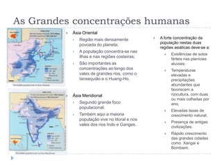 As Grandes concentrações humanas
            Ásia Oriental
                Região mais densamente               A forte concentração da
                                                       população nestas duas
                 povoada do planeta;
                                                       regiões asiáticas deve-se a:
                A população concentra-se nas
                                                            Existências de solos
                 ilhas e nas regiões costeiras;
                                                             férteis nas planícies
                São importantes as                          aluviais;
                 concentrações ao longo dos                 Temperaturas
                 vales de grandes rios, como o               elevadas e
                 Iansequião e o Huang-Ho.                    precipitações
                                                             abundantes que
                                                             favorecem a
            Ásia Meridional                                 rizicultura, com duas
                                                             ou mais colheitas por
                Segundo grande foco                         ano;
                 populacional;
                                                            Elevadas taxas de
                Também aqui a maioria                       crescimento natural;
                 população vive no litoral e nos
                                                            Presença de antigas
                 vales dos rios Indo e Ganges.               civilizações;
                                                            Rápido crescimento
                                                             das grandes cidades
                                                             como Xangai e
                                                             Bombaim.
 