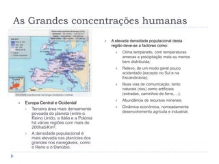 As Grandes concentrações humanas
                                              A elevada densidade populacional desta
                                               região deve-se a factores como:
                                                    Clima temperado, com temperaturas
                                                     amenas e precipitação mais ou menos
                                                     bem distribuída;
                                                    Relevo, de um modo geral pouco
                                                     acidentado (excepto no Sul e na
                                                     Escandinávia);
                                                    Boas vias de comunicação, tanto
                                                     naturais (rios) como artificiais
                                                     (estradas, caminhos-de-ferro,…);
                                                    Abundância de recursos minerais;
   Europa Central e Ocidental
                                                    Dinâmica económica, nomeadamente
     Terceira área mais densamente
                                                     desenvolvimento agrícola e industrial.
       povoada do planeta (entre o
       Reino Unido, a Itália e a Polónia
       há várias regiões com mais de
       200hab/Km2;
     A densidade populacional é
       mais elevada nas planícies dos
       grandes rios navegáveis, como
       o Reno e o Danúbio.
 
