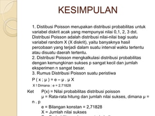 KESIMPULAN
1. Distibusi Poisson merupakan distribusi probabilitas untuk
variabel diskrit acak yang mempunyai nilai 0,1, 2, 3 dst.
Distribusi Poisson adalah distribusi nilai-nilai bagi suatu
variabel random X (X diskrit), yaitu banyaknya hasil
percobaan yang terjadi dalam suatu interval waktu tertentu
atau disuatu daerah tertentu.
2. Distribusi Poisson mengkalkulasi distribusi probabilitas
dengan kemungkinan sukses p sangat kecil dan jumlah
eksperimen n sangat besar.
3. Rumus Distribusi Poisson suatu peristiwa
P(x;μ)=e–μ.μX
X ! Dimana : e = 2.71828

Ket

P(x) = Nilai probabilitas distribusi poisson
µ = Rata-rata hitung dan jumlah nilai sukses, dimana µ =

n.p
e = Bilangan konstan = 2,71828
X = Jumlah nilai sukses

 