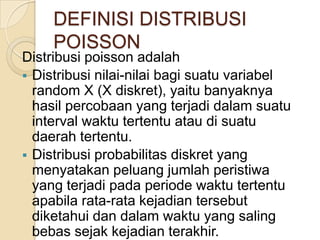 DEFINISI DISTRIBUSI
POISSON

Distribusi poisson adalah
 Distribusi nilai-nilai bagi suatu variabel
random X (X diskret), yaitu banyaknya
hasil percobaan yang terjadi dalam suatu
interval waktu tertentu atau di suatu
daerah tertentu.
 Distribusi probabilitas diskret yang
menyatakan peluang jumlah peristiwa
yang terjadi pada periode waktu tertentu
apabila rata-rata kejadian tersebut
diketahui dan dalam waktu yang saling
bebas sejak kejadian terakhir.

 