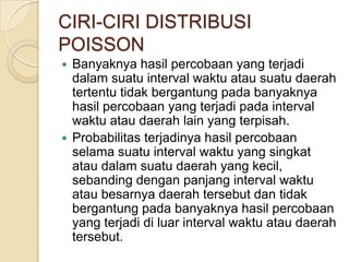 CIRI-CIRI DISTRIBUSI
POISSON
Banyaknya hasil percobaan yang terjadi
dalam suatu interval waktu atau suatu daerah
tertentu tidak bergantung pada banyaknya
hasil percobaan yang terjadi pada interval
waktu atau daerah lain yang terpisah.
 Probabilitas terjadinya hasil percobaan
selama suatu interval waktu yang singkat
atau dalam suatu daerah yang kecil,
sebanding dengan panjang interval waktu
atau besarnya daerah tersebut dan tidak
bergantung pada banyaknya hasil percobaan
yang terjadi di luar interval waktu atau daerah
tersebut.


 