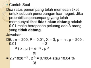 Contoh Soal
Dua ratus penumpang telah memesan tiket
untuk sebuah penerbangan luar negeri. Jika
probabilitas penumpang yang telah
mempunyai tiket tidak akan datang adalah
0.01 maka berapakah peluang ada 3 orang
yang tidak datang.
Jawaban:
Dik : n = 200, P = 0.01, X = 3, μ = n . p = 200 .
0.01
=2
P ( x ; μ ) = e –μ . μ X
X!
= 2.71828 – 2 . 2 3 = 0.1804 atau 18.04 %
3!


 