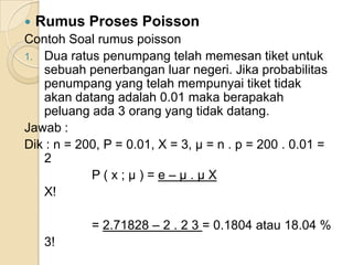 

Rumus Proses Poisson

Contoh Soal rumus poisson
1. Dua ratus penumpang telah memesan tiket untuk
sebuah penerbangan luar negeri. Jika probabilitas
penumpang yang telah mempunyai tiket tidak
akan datang adalah 0.01 maka berapakah
peluang ada 3 orang yang tidak datang.
Jawab :
Dik : n = 200, P = 0.01, X = 3, μ = n . p = 200 . 0.01 =
2
P(x;μ)=e–μ.μX
X!
= 2.71828 – 2 . 2 3 = 0.1804 atau 18.04 %
3!

 