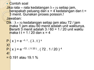 Contoh soal
Jika rata – rata kedatangan λ = 72 setiap jam,
berapakah peluang dari x = 4 kedatangan dan t =
3 menit. Gunakan proses poisson.!
Jawaban:
Dik : λ = 72 kedatangan setiap jam atau 72 / jam
maka 1 jam atau 60 menit adalah unit waktunya.
Berarti 3 menit adalah 3 / 60 = 1 / 20 unit waktu
maka t t = 1 / 20 dan x = 4


P ( x ) = e –λ . t . ( λ . t ) x
X!
P ( x ) = e –72 . ( 1/ 20 ) . ( 72 . 1 / 20 ) 4
4!
= 0.191 atau 19.1 %

 