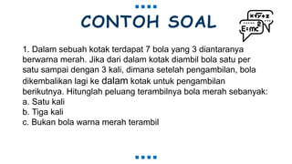CONTOH SOAL
1. Dalam sebuah kotak terdapat 7 bola yang 3 diantaranya
berwarna merah. Jika dari dalam kotak diambil bola satu per
satu sampai dengan 3 kali, dimana setelah pengambilan, bola
dikembalikan lagi ke dalam kotak untuk pengambilan
berikutnya. Hitunglah peluang terambilnya bola merah sebanyak:
a. Satu kali
b. Tiga kali
c. Bukan bola warna merah terambil
 