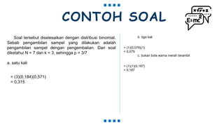 CONTOH SOAL
Soal tersebut diselesaikan dengan distribusi binomial.
Sebab pengambilan sampel yang dilakukan adalah
pengambilan sampel dengan pengembalian. Dari soal
diketahui N = 7 dan k = 3, sehingga p = 3/7
a. satu kali
= (3)(0,184)(0,571)
= 0,315
b. tiga kali
= (1)(0,079)(1)
= 0,079
c. bukan bola warna merah terambil
= (1)(1)(0,187)
= 0,187
 