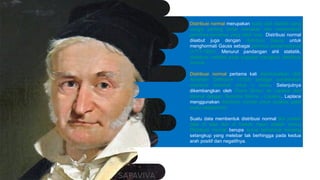 Distribusi normal merupakan suatu alat statistik yang
sangat penting untuk menaksir dan meramalkan
peristiwa-peristiwa yang lebih luas. Distribusi normal
disebut juga dengan distribusi Gauss untuk
menghormati Gauss sebagai penemu persamaannya
(1777-1855). Menurut pandangan ahli statistik,
distribusi variabel pada populasi mengikuti distribusi
normal.
Distribusi normal pertama kali diperkenalkan oleh
Abraham DeMoivre (1733) sebagai pendekatan
distribusi binomial untuk n besar. Selanjutnya
dikembangkan oleh Pierre Simon de Laplace dan
dikenal dengan Teorema Moivre - Laplace. Laplace
menggunakan distribusi normal untuk analisis galat
suatu eksperimen.
Suatu data membentuk distribusi normal jika jumlah
data di atas dan di bawah mean adalah sama.
Distribusi normal berupa kurva berbentuk lonceng
setangkup yang melebar tak berhingga pada kedua
arah positif dan negatifnya.
 