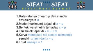 SIFAT - SIFAT
d i s t r i b u s i n o r m a l
1.Rata-ratanya (mean) μ dan standar
deviasinya = σ
2.Mode (maximum) terjadi di x = μ
3.Bentuknya simetrik terhadap x = μ
4.Titik belok tepat di x = μ ± σ
5.Kurva mendekati nol secara asimptotis
semakin x jauh dari x = μ
6.Total luasnya = 1
 