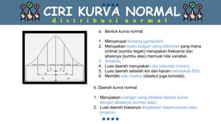 CIRI KURVA NORMAL
d i s t r i b u s i n o r m a l
a. Bentuk kurva normal
1. Menyerupai lonceng (genta/bel),
2. Merupakan suatu poligon yang dilicinkan yang mana
ordinat (sumbu tegak) merupakan frekuensi dan
absisnya (sumbu alas) memuat nilai variabel,
3. Simetris,
4. Luas daerah merupakan nilai rata-rata (mean),
5. Luas daerah sebelah kiri dan kanan mendekati 50%,
6. Memiliki satu modus (disebut juga bimodal),
b. Daerah kurva normal
1. Merupakan ruangan yang dibatasi daerah kurva
dengan absisnya (sumbu alas),
2. Luas daerah biasanya dinyatakan dalam persen atau
proporsi,
 