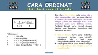 CARA ORDINAT
d i s t r i b u s i n o r m a l s t a n d a r
Keterangan :
µ = rata-rata
σ = simpang baku
π = 3,1416 (bilangan konstan)
e = 2,7183 (bilangan konstan)
X = absis dengan batas -∞ < X < π
Bila nilai µ dan σ tetap maka setiap nilai x
akan menghasilkan nilai y sehingga bila nilai
x dimasukkan dalam perhitungan berkali-kali
dengan jumlah tak terhingga maka akan
dihasilkan suatu kurva distribusi normal.
Terdapat banyak kurva normal dengan
bentuk yang berlainan, tergantung dari
besar dan kecilnya σ.
• Bila σ besar, kurva yang terbentuk
mempunyai puncak yang rendah,
sebaliknya bila σ kecil akan
menghasilkan puncak kurva yang tinggi.
• Dapat pula bentuk kurva normal dengan
µ yang berbeda atau dengan µ dan σ
yang berbeda.
 